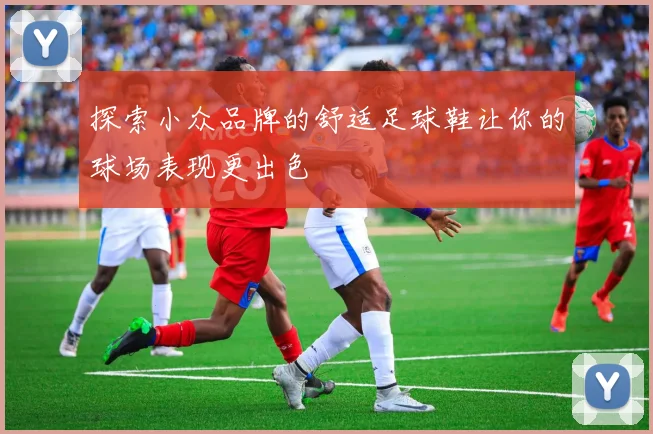 探索小众品牌的舒适足球鞋让你的球场表现更出色