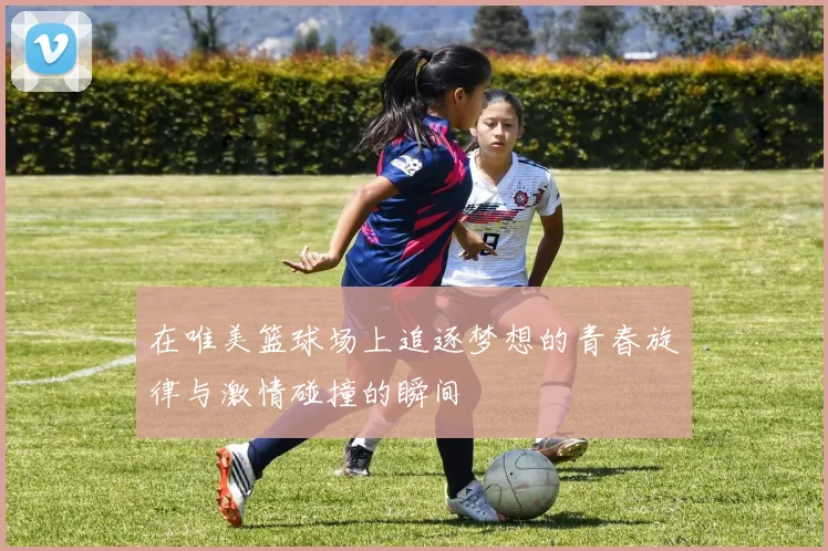 在唯美篮球场上追逐梦想的青春旋律与激情碰撞的瞬间