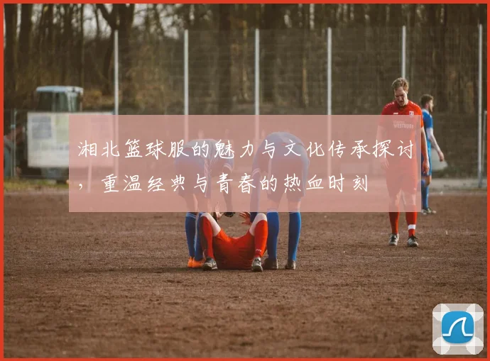 湘北篮球服的魅力与文化传承探讨,重温经典与青春的热血时刻