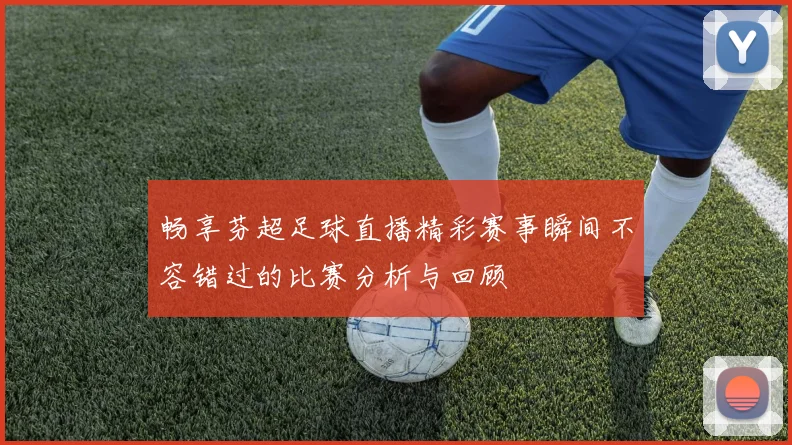 畅享芬超足球直播精彩赛事瞬间不容错过的比赛分析与回顾