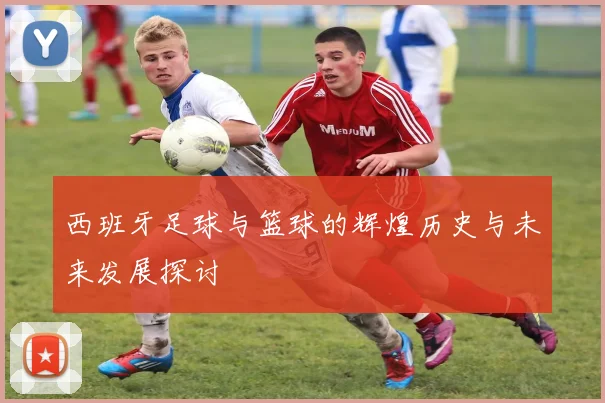 西班牙足球与篮球的辉煌历史与未来发展探讨