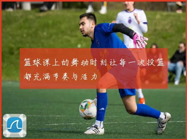 篮球课上的舞动时刻让每一次投篮都充满节奏与活力